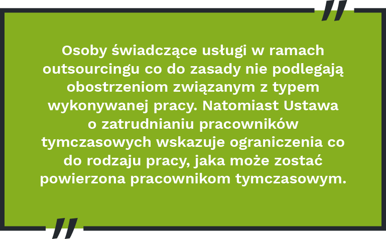 Osoby świadczące usługi w ramach outsourcingu co do zasady nie podlegają obostrzeniom związanym z typem wykonywanej pracy. Natomiast Ustawa o zatrudnianiu pracowników tymczasowych wskazuje ograniczenia co do rodzaju pracy, jaka może zostać powierzona pracownikom tymczasowym.