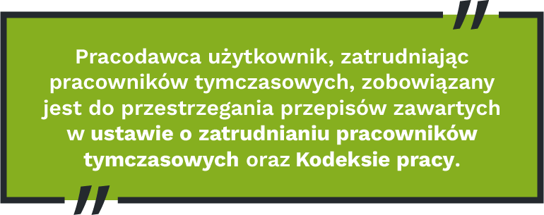 Pracodawca użytkownik, zatrudniając pracowników tymczasowych, zobowiązany jest do przestrzegania przepisów zawartych w ustawie o zatrudnianiu pracowników tymczasowych oraz Kodeksie pracy.
