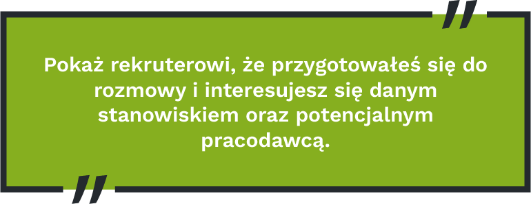 Pokaż rekruterowi, że przygotowałeś się do rozmowy i interesujesz się danym stanowiskiem oraz potencjalnym pracodawcą.