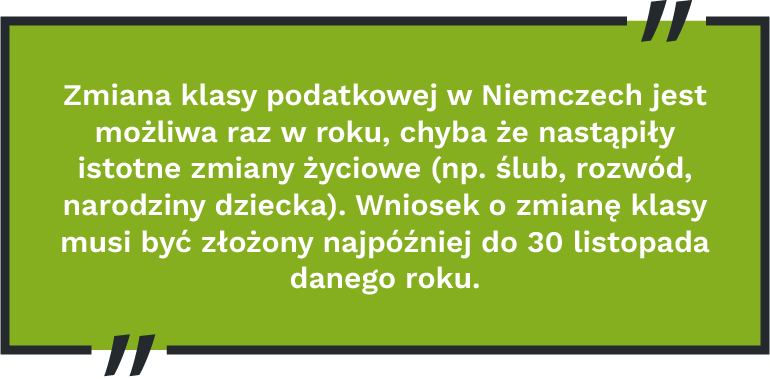 Zmiana klasy podatkowej w Niemczech jest możliwa raz w roku, chyba że nastąpiły istotne zmiany życiowe (np. ślub, rozwód, narodziny dziecka). Wniosek o zmianę klasy musi być złożony najpóźniej do 30 listopada danego roku.