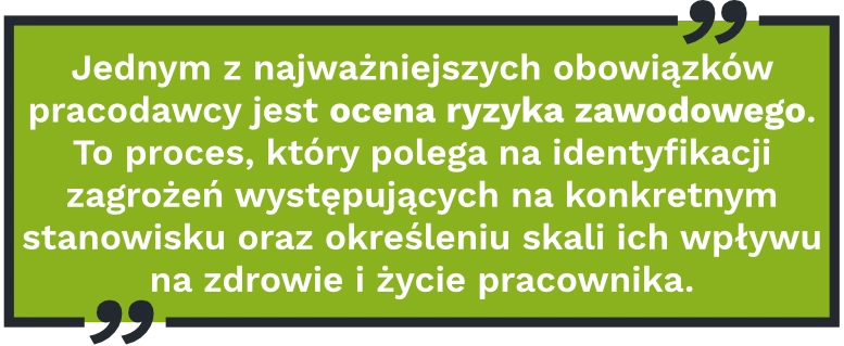 Jednym z&nbsp;najważniejszych obowiązków pracodawcy jest ocena ryzyka zawodowego. To&nbsp;proces, który&nbsp;polega na&nbsp;identyfikacji zagrożeń występujących na&nbsp;konkretnym stanowisku oraz&nbsp;określeniu skali ich wpływu na&nbsp;zdrowie i&nbsp;życie pracownika.