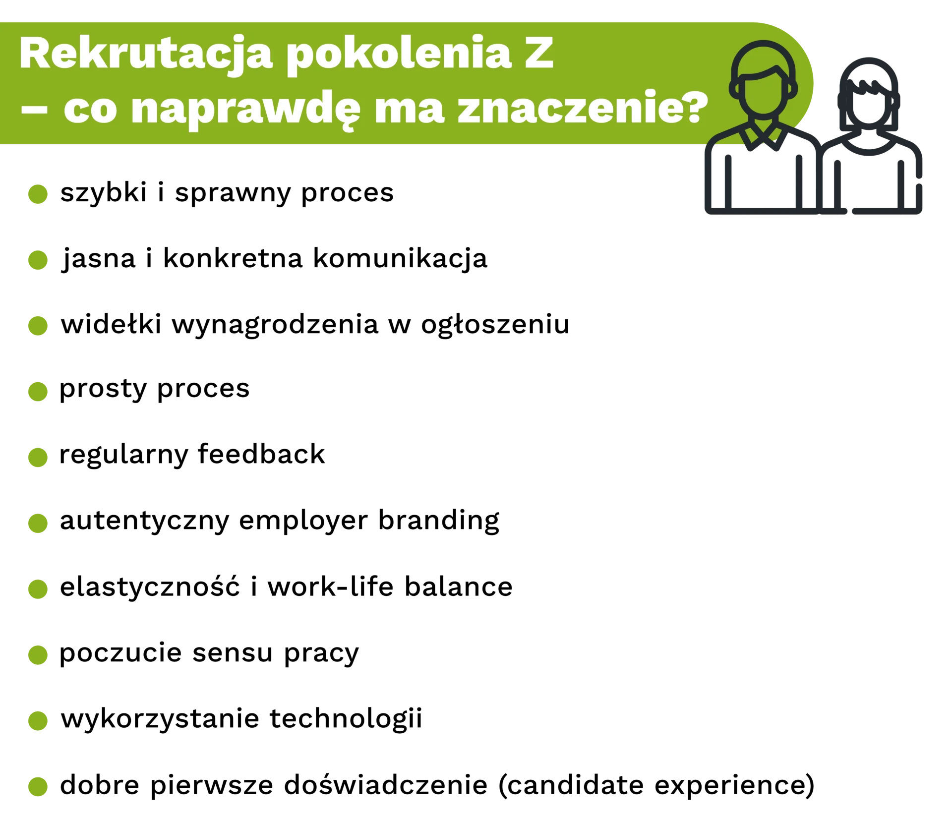 Rekrutacja pokolenia Z – co naprawdę ma znaczenie? szybki i sprawny proces jasna i konkretna komunikacja widełki wynagrodzenia w ogłoszeniu prosty proces regularny feedback autentyczny employer branding elastyczność i work-life balance poczucie sensu pracy wykorzystanie technologii dobre pierwsze doświadczenie (candidate experience)