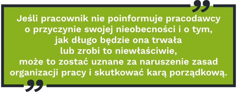 Jeśli pracownik nie&nbsp;poinformuje pracodawcy o&nbsp;przyczynie swojej nieobecności i&nbsp;o&nbsp;tym, jak długo będzie ona trwała lub zrobi to&nbsp;niewłaściwie, może to&nbsp;zostać uznane za&nbsp;naruszenie zasad organizacji pracy i&nbsp;skutkować karą porządkową.